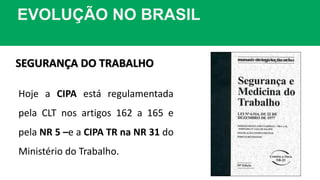 EVOLUÇÃO NO BRASIL
SEGURANÇA DO TRABALHO
Hoje a CIPA está regulamentada
pela CLT nos artigos 162 a 165 e
pela NR 5 –e a CIPA TR na NR 31 do
Ministério do Trabalho.
 
