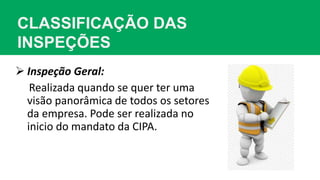 CLASSIFICAÇÃO DAS
INSPEÇÕES
 Inspeção Geral:
Realizada quando se quer ter uma
visão panorâmica de todos os setores
da empresa. Pode ser realizada no
inicio do mandato da CIPA.
 