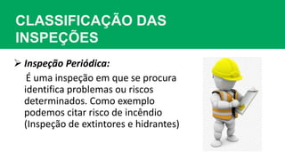 CLASSIFICAÇÃO DAS
INSPEÇÕES
 Inspeção Periódica:
É uma inspeção em que se procura
identifica problemas ou riscos
determinados. Como exemplo
podemos citar risco de incêndio
(Inspeção de extintores e hidrantes)
 