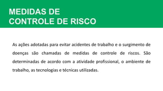 MEDIDAS DE
CONTROLE DE RISCO
As ações adotadas para evitar acidentes de trabalho e o surgimento de
doenças são chamadas de medidas de controle de riscos. São
determinadas de acordo com a atividade profissional, o ambiente de
trabalho, as tecnologias e técnicas utilizadas.
 