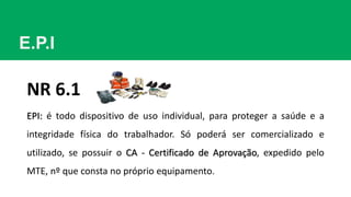 E.P.I
EPI: é todo dispositivo de uso individual, para proteger a saúde e a
integridade física do trabalhador. Só poderá ser comercializado e
utilizado, se possuir o CA - Certificado de Aprovação, expedido pelo
MTE, nº que consta no próprio equipamento.
NR 6.1
 