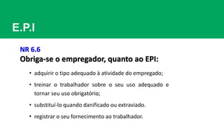 E.P.I
NR 6.6
Obriga-se o empregador, quanto ao EPI:
• adquirir o tipo adequado à atividade do empregado;
• treinar o trabalhador sobre o seu uso adequado e
tornar seu uso obrigatório;
• substituí-lo quando danificado ou extraviado.
• registrar o seu fornecimento ao trabalhador.
 