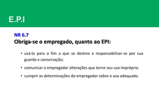 E.P.I
NR 6.7
Obriga-se o empregado, quanto ao EPI:
• usá-lo para o fim a que se destina e responsabilizar-se por sua
guarda e conservação;
• comunicar o empregador alterações que torne seu uso impróprio.
• cumprir as determinações do empregador sobre o uso adequado.
 