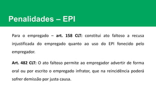 Penalidades – EPI
Para o empregado – art. 158 CLT: constitui ato faltoso a recusa
injustificada do empregado quanto ao uso do EPI fonecido pelo
empregador.
Art. 482 CLT: O ato faltoso permite ao empregador advertir de forma
oral ou por escrito o empregado infrator, que na reincidência poderá
sofrer demissão por justa causa.
 