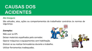CAUSAS DOS
ACIDENTES
Ato Inseguro
São atitudes, atos, ações ou comportamentos do trabalhador contrários às normas de
segurança.
Exemplos:
Não usar os EPI.
Deixar materiais espalhados pelo corredor.
Operar máquinas e equipamentos sem habilitação.
Distrair-se ou realizar brincadeiras durante o trabalho.
Utilizar ferramentas inadequadas.
 