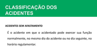 CLASSIFICAÇÃO DOS
ACIDENTES
ACIDENTES SEM AFASTAMENTO
É o acidente em que o acidentado pode exercer sua função
normalmente, no mesmo dia do acidente ou no dia seguinte, no
horário regulamentar.
 
