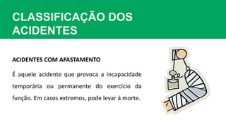 CLASSIFICAÇÃO DOS
ACIDENTES
ACIDENTES COM AFASTAMENTO
É aquele acidente que provoca a incapacidade
temporária ou permanente do exercício da
função. Em casos extremos, pode levar à morte.
 