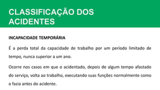 CLASSIFICAÇÃO DOS
ACIDENTES
INCAPACIDADE TEMPORÁRIA
É a perda total da capacidade de trabalho por um período limitado de
tempo, nunca superior a um ano.
Ocorre nos casos em que o acidentado, depois de algum tempo afastado
do serviço, volta ao trabalho, executando suas funções normalmente como
o fazia antes do acidente.
 