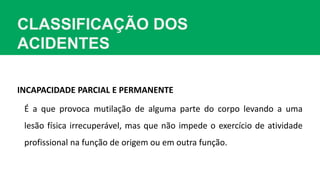 CLASSIFICAÇÃO DOS
ACIDENTES
INCAPACIDADE PARCIAL E PERMANENTE
É a que provoca mutilação de alguma parte do corpo levando a uma
lesão física irrecuperável, mas que não impede o exercício de atividade
profissional na função de origem ou em outra função.
 