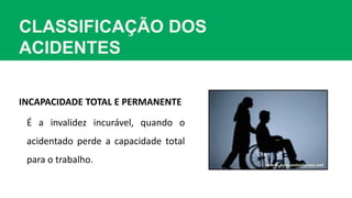 CLASSIFICAÇÃO DOS
ACIDENTES
INCAPACIDADE TOTAL E PERMANENTE
É a invalidez incurável, quando o
acidentado perde a capacidade total
para o trabalho.
 