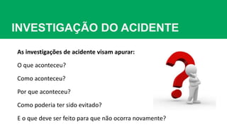 INVESTIGAÇÃO DO ACIDENTE
As investigações de acidente visam apurar:
O que aconteceu?
Como aconteceu?
Por que aconteceu?
Como poderia ter sido evitado?
E o que deve ser feito para que não ocorra novamente?
 