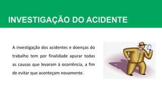 INVESTIGAÇÃO DO ACIDENTE
A investigação dos acidentes e doenças do
trabalho tem por finalidade apurar todas
as causas que levaram à ocorrência, a fim
de evitar que aconteçam novamente.
 