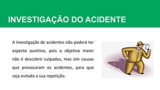 INVESTIGAÇÃO DO ACIDENTE
A investigação de acidentes não poderá ter
aspecto punitivo, pois o objetivo maior
não é descobrir culpados, mas sim causas
que provocaram os acidentes, para que
seja evitada a sua repetição.
 