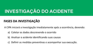 INVESTIGAÇÃO DO ACIDENTE
FASES DA INVESTIGAÇÃO
A CIPA iniciará a investigação imediatamente após a ocorrência, devendo:
a) Coletar os dados descrevendo o ocorrido
b) Analisar o acidente identificando suas causas
c) Definir as medidas preventivas e acompanhar sua execução.
 