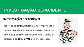 INVESTIGAÇÃO DO ACIDENTE
INFORMAÇÃO DO ACIDENTE
Todos os acidentes/incidentes, não importando o
quanto insignificante possam parecer, devem ser
informados ao setor de segurança do trabalho da
empresa e ou CIPA/CIPATR para averiguações.
 