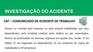 INVESTIGAÇÃO DO ACIDENTE
CAT – COMUNICADO DE ACIDENTE DE TRABALHO
Deverá ser emitida pela empresa ou pelo próprio trabalhador, por seus
dependentes, pela entidade sindical, pelo médico ou por autoridades.
Deverá ser preenchido via internet, impresso em quatro vias, sendo: 1ª via
(INSS), 2ª via (segurado ou dependente), 3ª via (sindicato de classe do
trabalhador) e 4ª (empresa).
 