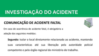 INVESTIGAÇÃO DO ACIDENTE
COMUNICAÇÃO DE ACIDENTE FALTAL
Em caso de ocorrência de acidente fatal, é obrigatória a
adoção das seguintes medidas:
Segundo: Isolar o local diretamente relacionado ao acidente, mantendo
suas características até sua liberação pela autoridade policial
competente e pelo órgão regional do ministério do trabalho.
 