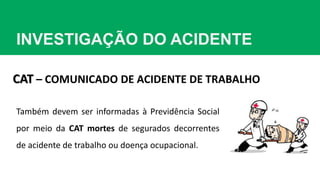 INVESTIGAÇÃO DO ACIDENTE
CAT – COMUNICADO DE ACIDENTE DE TRABALHO
Também devem ser informadas à Previdência Social
por meio da CAT mortes de segurados decorrentes
de acidente de trabalho ou doença ocupacional.
 