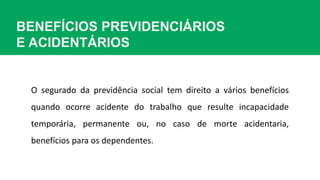 BENEFÍCIOS PREVIDENCIÁRIOS
E ACIDENTÁRIOS
O segurado da previdência social tem direito a vários benefícios
quando ocorre acidente do trabalho que resulte incapacidade
temporária, permanente ou, no caso de morte acidentaria,
benefícios para os dependentes.
 