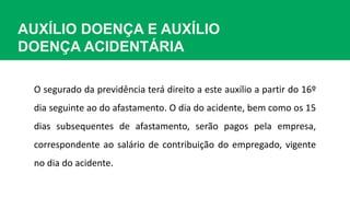 AUXÍLIO DOENÇA E AUXÍLIO
DOENÇA ACIDENTÁRIA
O segurado da previdência terá direito a este auxílio a partir do 16º
dia seguinte ao do afastamento. O dia do acidente, bem como os 15
dias subsequentes de afastamento, serão pagos pela empresa,
correspondente ao salário de contribuição do empregado, vigente
no dia do acidente.
 