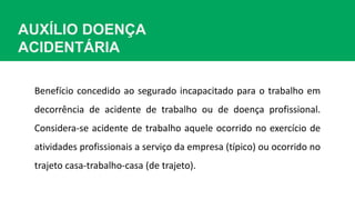 AUXÍLIO DOENÇA
ACIDENTÁRIA
Benefício concedido ao segurado incapacitado para o trabalho em
decorrência de acidente de trabalho ou de doença profissional.
Considera-se acidente de trabalho aquele ocorrido no exercício de
atividades profissionais a serviço da empresa (típico) ou ocorrido no
trajeto casa-trabalho-casa (de trajeto).
 