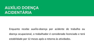 AUXÍLIO DOENÇA
ACIDENTÁRIA
Enquanto recebe auxílio-doença por acidente de trabalho ou
doença ocupacional, o trabalhador é considerado licenciado e terá
estabilidade por 12 meses após o retorno às atividades.
 