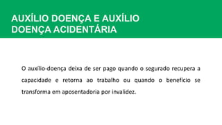 AUXÍLIO DOENÇA E AUXÍLIO
DOENÇA ACIDENTÁRIA
O auxílio-doença deixa de ser pago quando o segurado recupera a
capacidade e retorna ao trabalho ou quando o benefício se
transforma em aposentadoria por invalidez.
 