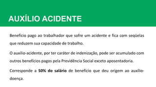 AUXÍLIO ACIDENTE
Benefício pago ao trabalhador que sofre um acidente e fica com seqüelas
que reduzem sua capacidade de trabalho.
O auxílio-acidente, por ter caráter de indenização, pode ser acumulado com
outros benefícios pagos pela Previdência Social exceto aposentadoria.
Corresponde a 50% do salário de benefício que deu origem ao auxílio-
doença.
 