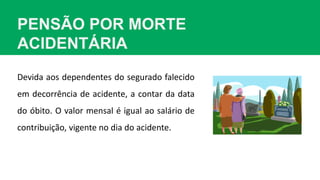 PENSÃO POR MORTE
ACIDENTÁRIA
Devida aos dependentes do segurado falecido
em decorrência de acidente, a contar da data
do óbito. O valor mensal é igual ao salário de
contribuição, vigente no dia do acidente.
 