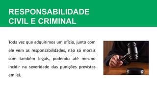 RESPONSABILIDADE
CIVIL E CRIMINAL
Toda vez que adquirimos um ofício, junto com
ele vem as responsabilidades, não só morais
com também legais, podendo até mesmo
incidir na severidade das punições previstas
em lei.
 