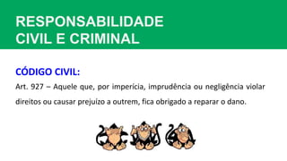 RESPONSABILIDADE
CIVIL E CRIMINAL
Art. 927 – Aquele que, por imperícia, imprudência ou negligência violar
direitos ou causar prejuízo a outrem, fica obrigado a reparar o dano.
CÓDIGO CIVIL:
 