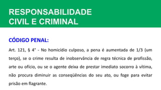 RESPONSABILIDADE
CIVIL E CRIMINAL
Art. 121, § 4° - No homicídio culposo, a pena é aumentada de 1/3 (um
terço), se o crime resulta de inobservância de regra técnica de profissão,
arte ou ofício, ou se o agente deixa de prestar imediato socorro à vítima,
não procura diminuir as conseqüências do seu ato, ou foge para evitar
prisão em flagrante.
CÓDIGO PENAL:
 