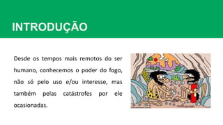 INTRODUÇÃO
Desde os tempos mais remotos do ser
humano, conhecemos o poder do fogo,
não só pelo uso e/ou interesse, mas
também pelas catástrofes por ele
ocasionadas.
 