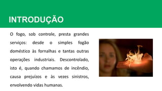 INTRODUÇÃO
O fogo, sob controle, presta grandes
serviços: desde o simples fogão
doméstico às fornalhas e tantas outras
operações industriais. Descontrolado,
isto é, quando chamamos de incêndio,
causa prejuízos e às vezes sinistros,
envolvendo vidas humanas.
 