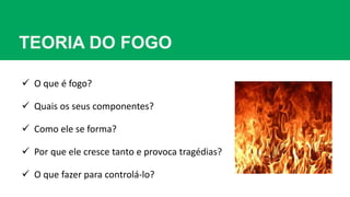 TEORIA DO FOGO
 O que é fogo?
 Quais os seus componentes?
 Como ele se forma?
 Por que ele cresce tanto e provoca tragédias?
 O que fazer para controlá-lo?
 