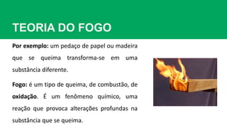 TEORIA DO FOGO
Por exemplo: um pedaço de papel ou madeira
que se queima transforma-se em uma
substância diferente.
Fogo: é um tipo de queima, de combustão, de
oxidação. É um fenômeno químico, uma
reação que provoca alterações profundas na
substância que se queima.
 