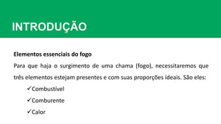 INTRODUÇÃO
Elementos essenciais do fogo
Para que haja o surgimento de uma chama (fogo), necessitaremos que
três elementos estejam presentes e com suas proporções ideais. São eles:
Combustível
Comburente
Calor
 