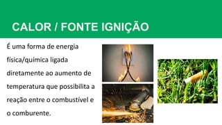 CALOR / FONTE IGNIÇÃO
É uma forma de energia
física/química ligada
diretamente ao aumento de
temperatura que possibilita a
reação entre o combustível e
o comburente.
 