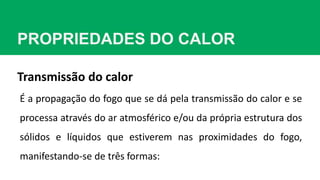 PROPRIEDADES DO CALOR
É a propagação do fogo que se dá pela transmissão do calor e se
processa através do ar atmosférico e/ou da própria estrutura dos
sólidos e líquidos que estiverem nas proximidades do fogo,
manifestando-se de três formas:
Transmissão do calor
 