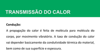 TRANSMISSÃO DO CALOR
Condução:
A propagação do calor é feita de molécula para molécula do
corpo, por movimento vibratório. A taxa de condução do calor
vai depender basicamente da condutividade térmica do material,
bem como de sua superfície e espessura.
 