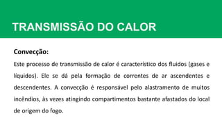 TRANSMISSÃO DO CALOR
Convecção:
Este processo de transmissão de calor é característico dos fluidos (gases e
líquidos). Ele se dá pela formação de correntes de ar ascendentes e
descendentes. A convecção é responsável pelo alastramento de muitos
incêndios, às vezes atingindo compartimentos bastante afastados do local
de origem do fogo.
 