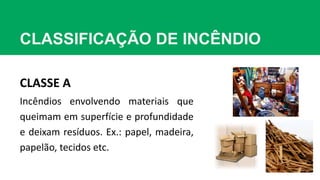 CLASSIFICAÇÃO DE INCÊNDIO
CLASSE A
Incêndios envolvendo materiais que
queimam em superfície e profundidade
e deixam resíduos. Ex.: papel, madeira,
papelão, tecidos etc.
 