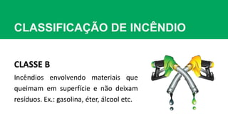 CLASSIFICAÇÃO DE INCÊNDIO
CLASSE B
Incêndios envolvendo materiais que
queimam em superfície e não deixam
resíduos. Ex.: gasolina, éter, álcool etc.
 