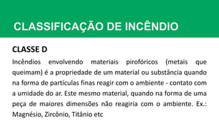 CLASSIFICAÇÃO DE INCÊNDIO
CLASSE D
Incêndios envolvendo materiais pirofóricos (metais que
queimam) é a propriedade de um material ou substância quando
na forma de partículas finas reagir com o ambiente - contato com
a umidade do ar. Este mesmo material, quando na forma de uma
peça de maiores dimensões não reagiria com o ambiente. Ex.:
Magnésio, Zircônio, Titânio etc
 