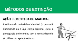 MÉTODOS DE EXTINÇÃO
AÇÃO DE RETIRADA DO MATERIAL
A retirada do material combustível (o que está
queimando ou o que esteja próximo) evita a
propagação do incêndio, sem a necessidade de
se utilizar um agente extintor.
 
