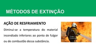 MÉTODOS DE EXTINÇÃO
AÇÃO DE RESFRIAMENTO
Diminui-se a temperatura do material
incendiado inferiores ao ponto de fulgor
ou de combustão dessa substância.
 