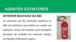AGENTES EXTINTORES
EXTINTOR MULTIUSO OU ABC
Os extintores de Pós chamados Multiuso ou
ABC são extintores que podem ser usados em
quaisquer classes de incêndio, pois extinguem
princípios de incêndio em materiais sólidos,
em líquidos inflamáveis e gases.
 