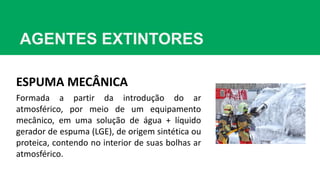 AGENTES EXTINTORES
ESPUMA MECÂNICA
Formada a partir da introdução do ar
atmosférico, por meio de um equipamento
mecânico, em uma solução de água + líquido
gerador de espuma (LGE), de origem sintética ou
proteica, contendo no interior de suas bolhas ar
atmosférico.
 