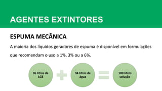 AGENTES EXTINTORES
ESPUMA MECÂNICA
A maioria dos líquidos geradores de espuma é disponível em formulações
que recomendam o uso a 1%, 3% ou a 6%.
06 litros de
LGE
94 litros de
água
100 litros
solução
 