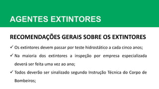 AGENTES EXTINTORES
RECOMENDAÇÕES GERAIS SOBRE OS EXTINTORES
 Os extintores devem passar por teste hidrostático a cada cinco anos;
 Na maioria dos extintores a inspeção por empresa especializada
deverá ser feita uma vez ao ano;
 Todos deverão ser sinalizado segundo Instrução Técnica do Corpo de
Bombeiros;
 